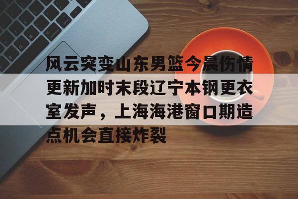 天行网址 -风云突变山东男篮今晨伤情更新加时末段辽宁本钢更衣室发声，上海海港窗口期造点机会直接炸裂 